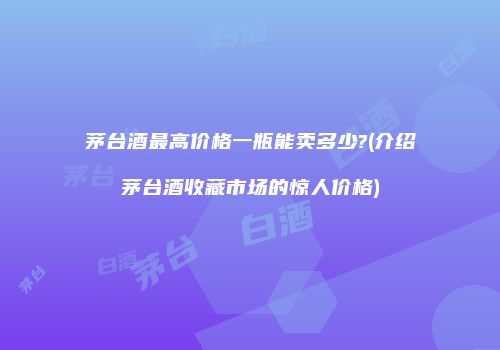 茅台酒最高价格一瓶能卖多少?(介绍茅台酒收藏市场的惊人价格)