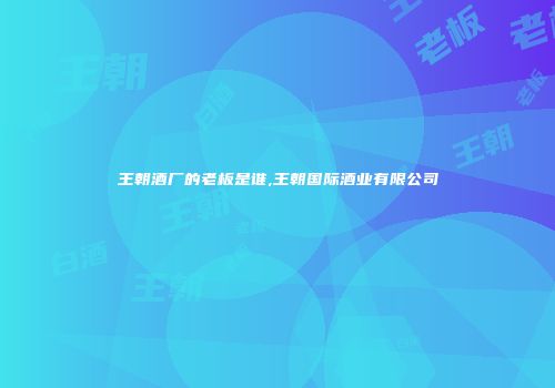 王朝酒厂的老板是谁,王朝国际酒业有限公司