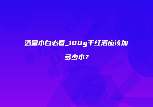 酒量小白必看_100g干红酒应该加多少水？