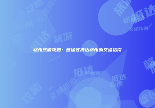 赣州旅游攻略：多途径抵达赣州的交通指南