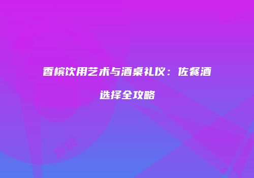 香槟饮用艺术与酒桌礼仪：佐餐酒选择全攻略