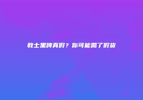 教士黑啤真假？你可能喝了假货