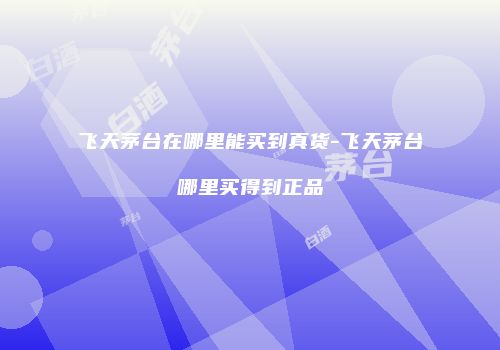 飞天茅台在哪里能买到真货-飞天茅台哪里买得到正品