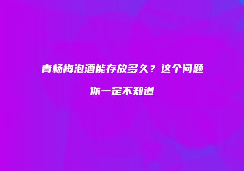 青杨梅泡酒能存放多久？这个问题你一定不知道