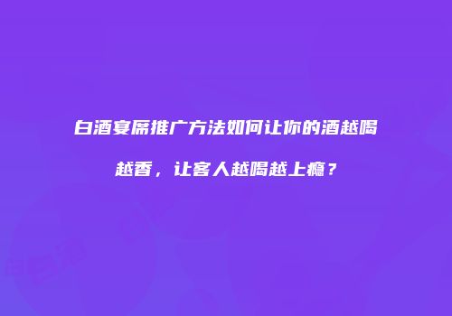 白酒宴席推广方法如何让你的酒越喝越香，让客人越喝越上瘾？