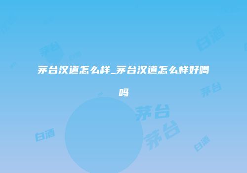 茅台汉道怎么样_茅台汉道怎么样好喝吗