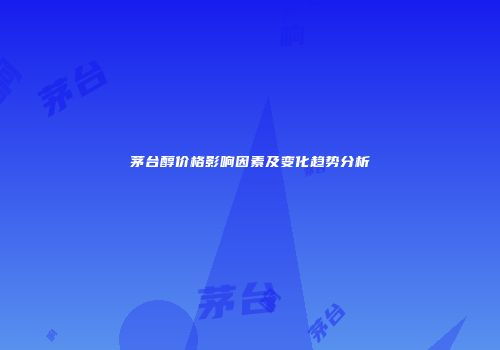 茅台醇价格影响因素及变化趋势分析