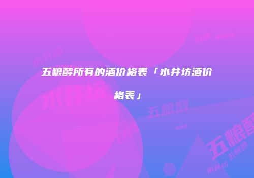 五粮醇所有的酒价格表「水井坊酒价格表」