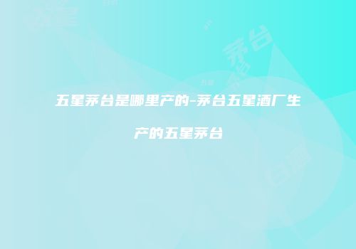 五星茅台是哪里产的-茅台五星酒厂生产的五星茅台