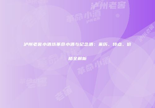 泸州老窖小酒坊革命小酒与纪念酒：来历、特点、价格全解析