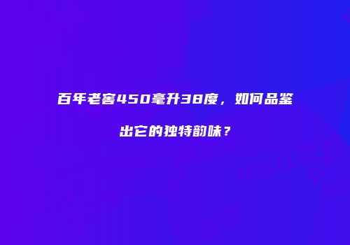 百年老窖450毫升38度，如何品鉴出它的独特韵味？