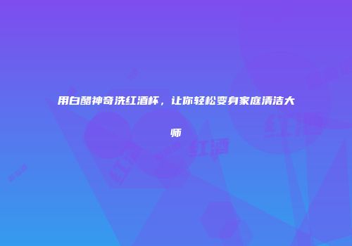用白醋神奇洗红酒杯，让你轻松变身家庭清洁大师