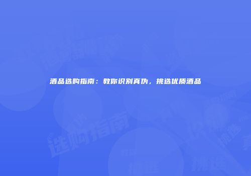 酒品选购指南：教你识别真伪，挑选优质酒品