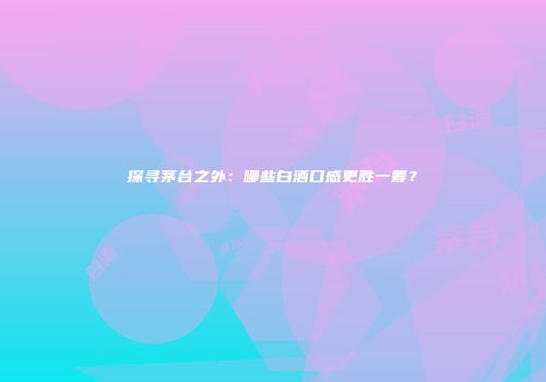 探寻茅台之外：哪些白酒口感更胜一筹？