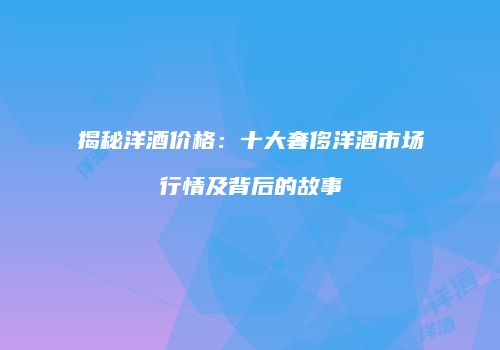 揭秘洋酒价格：十大奢侈洋酒市场行情及背后的故事