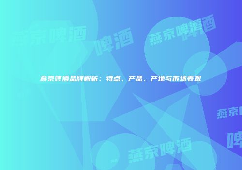 燕京啤酒品牌解析：特点、产品、产地与市场表现