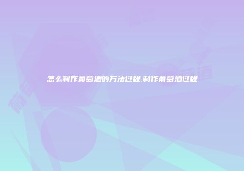 怎么制作葡萄酒的方法过程,制作葡萄酒过程
