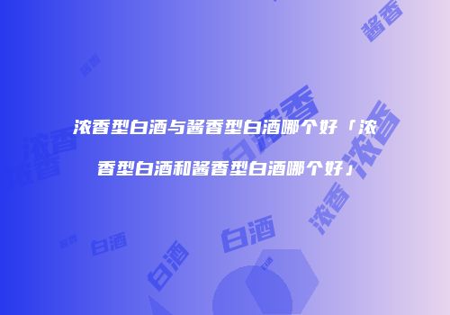 浓香型白酒与酱香型白酒哪个好「浓香型白酒和酱香型白酒哪个好」