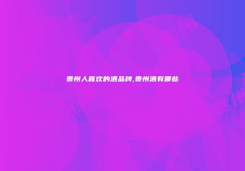 贵州人喜欢的酒品牌,贵州酒有哪些