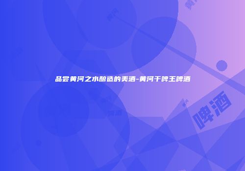 品尝黄河之水酿造的美酒-黄河干啤王啤酒