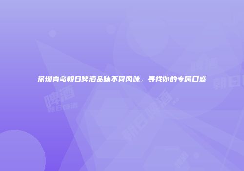 深圳青岛朝日啤酒品味不同风味，寻找你的专属口感