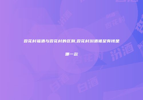 杏花村福酒与杏花村的区别,杏花村汾酒猪足有钱是哪一款