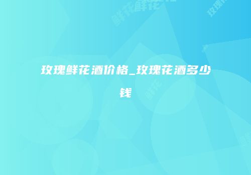 玫瑰鲜花酒价格_玫瑰花酒多少钱