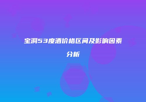 宝洞53度酒价格区间及影响因素分析