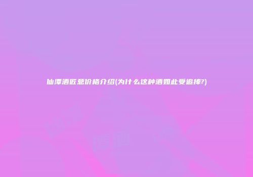 仙潭酒匠意价格介绍(为什么这种酒如此受追捧?)