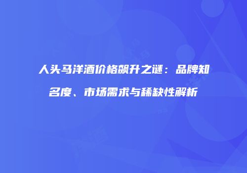 人头马洋酒价格飙升之谜：品牌知名度、市场需求与稀缺性解析