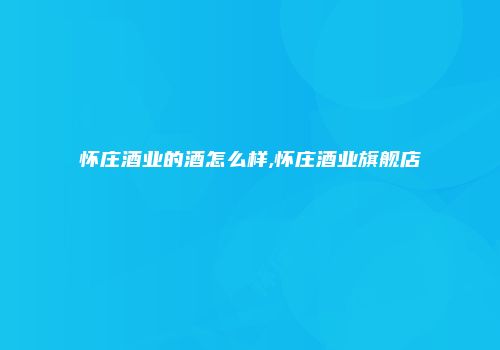 怀庄酒业的酒怎么样,怀庄酒业旗舰店