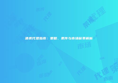 酒类代理指南：策略、条件与市场前景解析