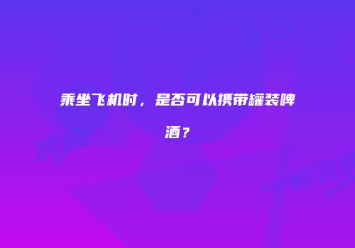乘坐飞机时，是否可以携带罐装啤酒？