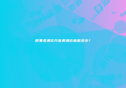 即墨老酒花开富贵酒价格是多少？
