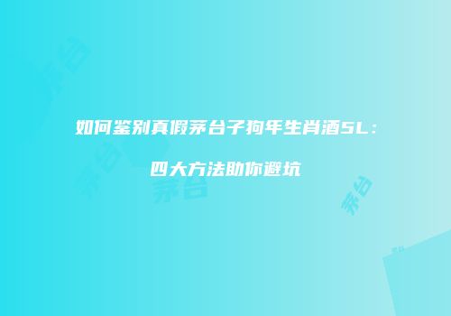 如何鉴别真假茅台子狗年生肖酒5L：四大方法助你避坑