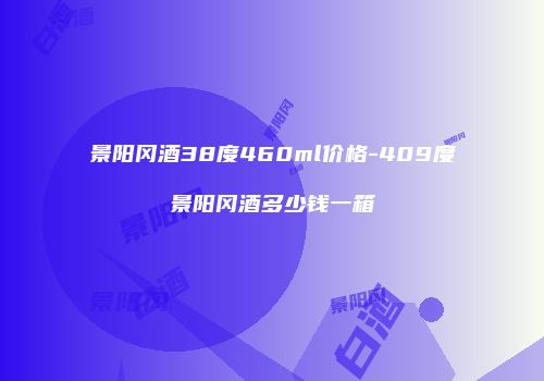 景阳冈酒38度460ml价格-409度景阳冈酒多少钱一箱