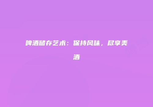 啤酒储存艺术：保持风味，尽享美酒