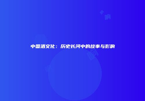中国酒文化：历史长河中的故事与影响