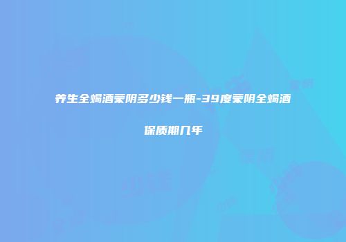 养生全蝎酒蒙阴多少钱一瓶-39度蒙阴全蝎酒保质期几年