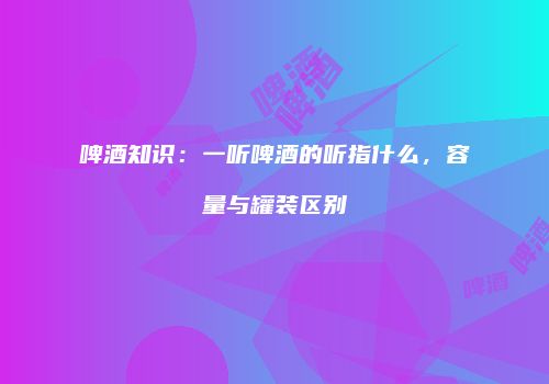 啤酒知识：一听啤酒的听指什么，容量与罐装区别