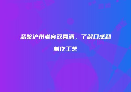 品鉴沪州老窖双喜酒，了解口感和制作工艺