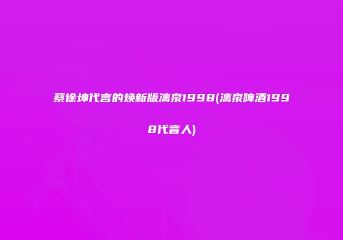 蔡徐坤代言的焕新版漓泉1998(漓泉啤酒1998代言人)