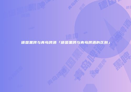 德国黑啤与青岛啤酒「德国黑啤与青岛啤酒的区别」