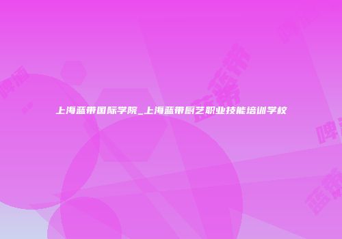 上海蓝带国际学院_上海蓝带厨艺职业技能培训学校