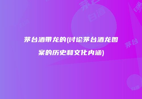 茅台酒带龙的(讨论茅台酒龙图案的历史和文化内涵)