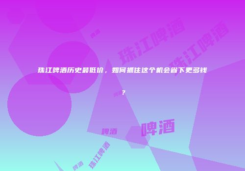 珠江啤酒历史最低价，如何抓住这个机会省下更多钱？
