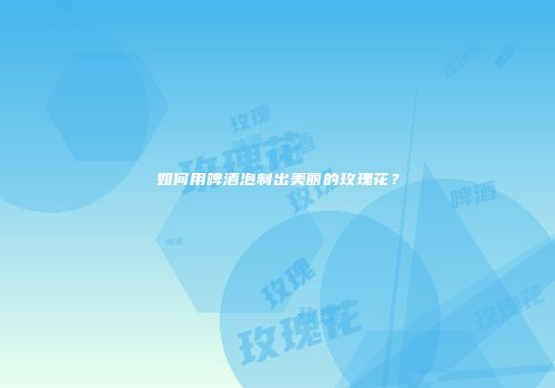如何用啤酒泡制出美丽的玫瑰花？