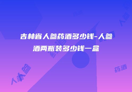 吉林省人参药酒多少钱-人参酒两瓶装多少钱一盒