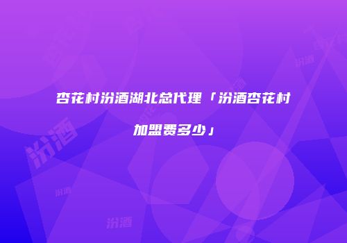 杏花村汾酒湖北总代理「汾酒杏花村加盟费多少」
