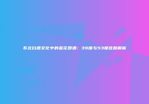东北白酒文化中的蓝花郎酒：39度与53度佳酿解析
